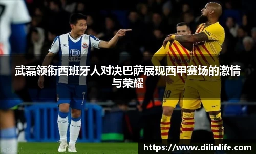 武磊领衔西班牙人对决巴萨展现西甲赛场的激情与荣耀
